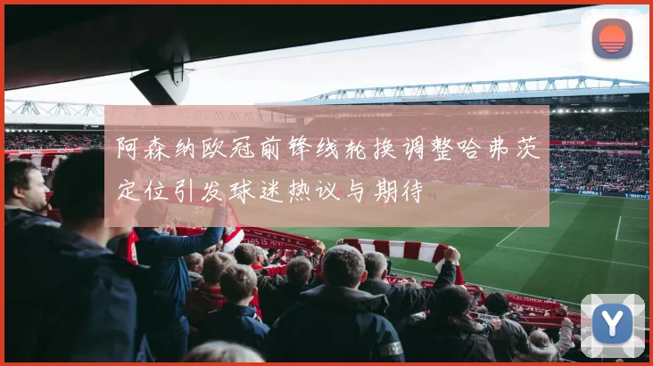 阿森纳欧冠前锋线轮换调整哈弗茨定位引发球迷热议与期待