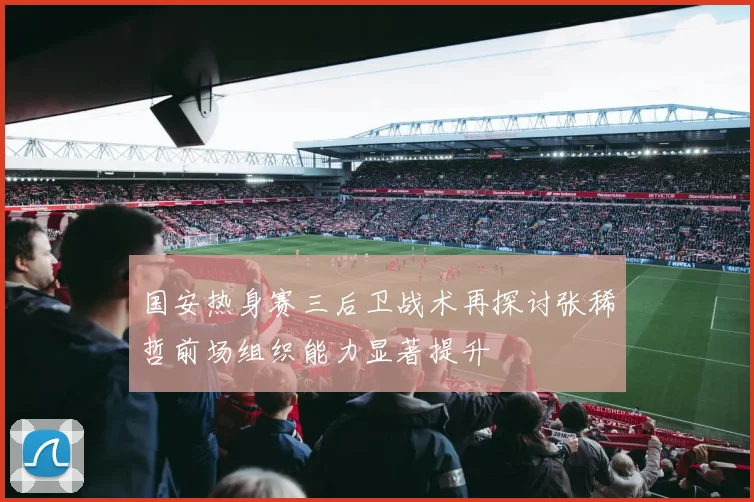 国安热身赛三后卫战术再探讨张稀哲前场组织能力显著提升