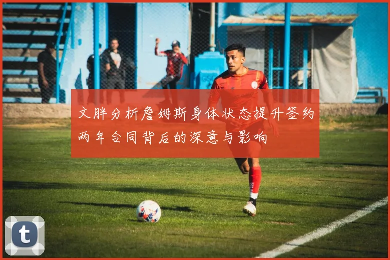 文胖分析詹姆斯身体状态提升签约两年合同背后的深意与影响
