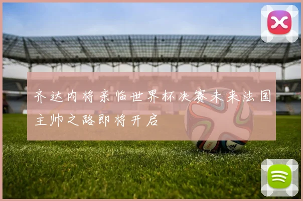 齐达内将亲临世界杯决赛未来法国主帅之路即将开启