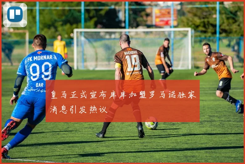 皇马正式宣布库库加盟罗马诺独家消息引发热议