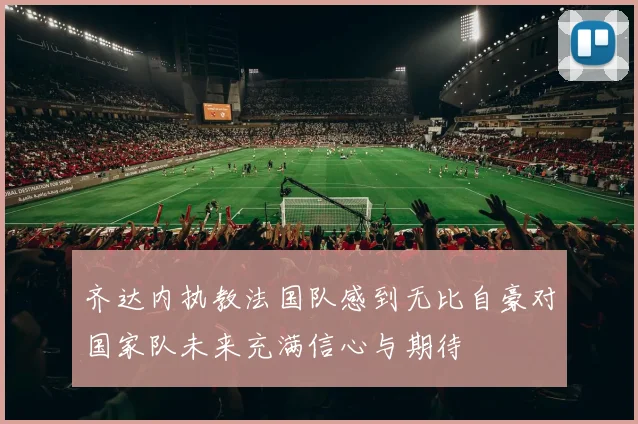 齐达内执教法国队感到无比自豪对国家队未来充满信心与期待