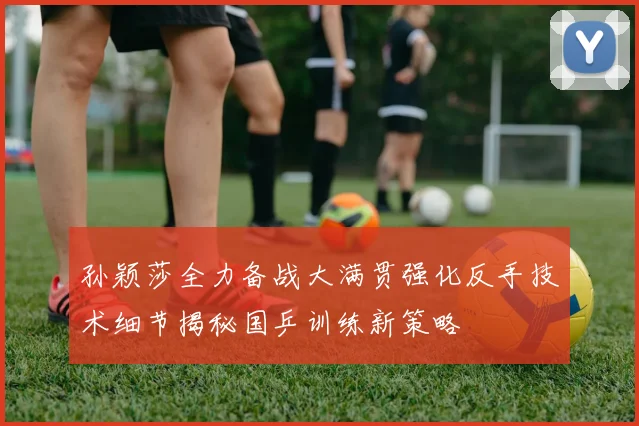 孙颖莎全力备战大满贯强化反手技术细节揭秘国乒训练新策略