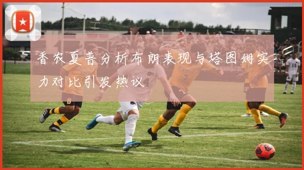 香农夏普分析布朗表现与塔图姆实力对比引发热议