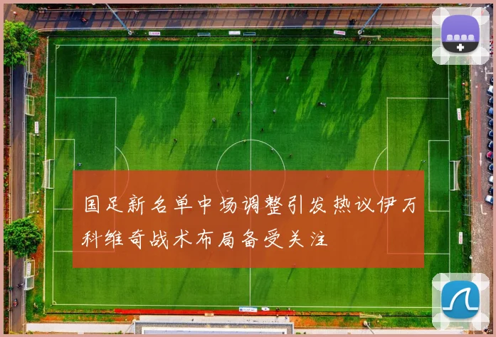 国足新名单中场调整引发热议伊万科维奇战术布局备受关注