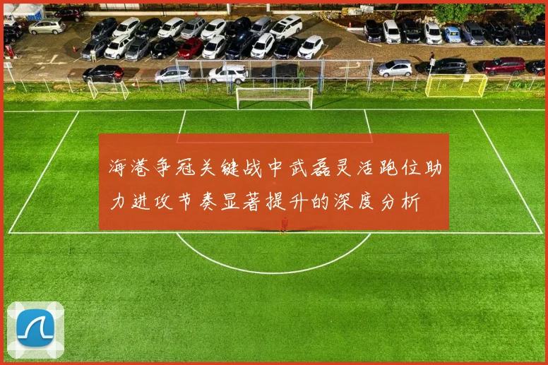 海港争冠关键战中武磊灵活跑位助力进攻节奏显著提升的深度分析